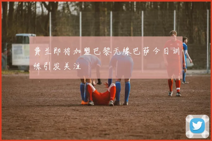 费兰即将加盟巴黎无缘巴萨今日训练引发关注