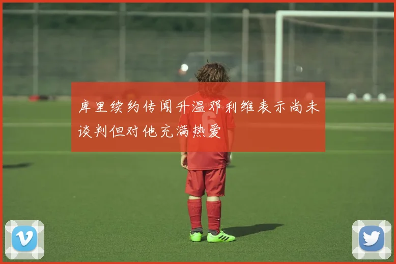 库里续约传闻升温邓利维表示尚未谈判但对他充满热爱