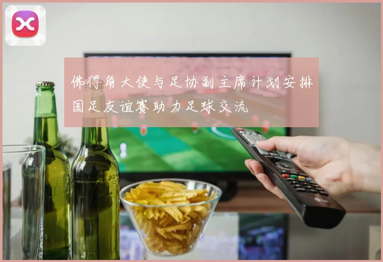 佛得角大使与足协副主席计划安排国足友谊赛助力足球交流