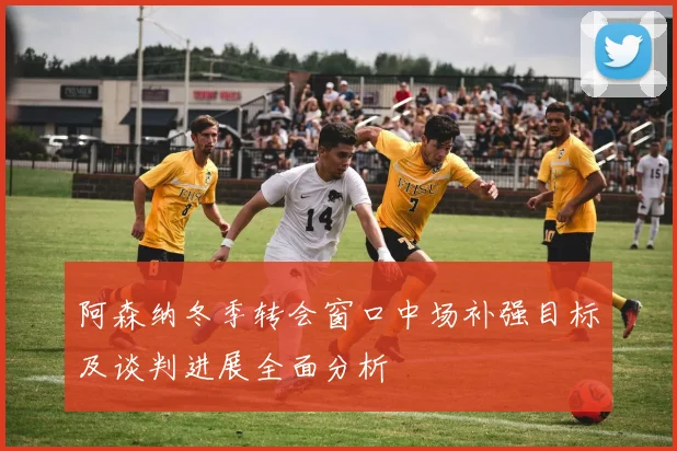 阿森纳冬季转会窗口中场补强目标及谈判进展全面分析