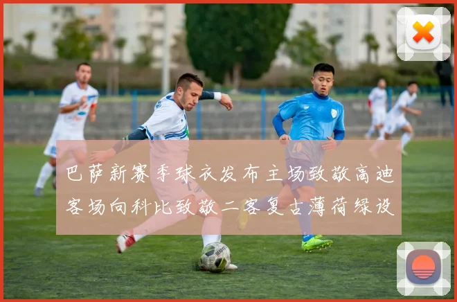 巴萨新赛季球衣发布主场致敬高迪客场向科比致敬二客复古薄荷绿设计引发热议
