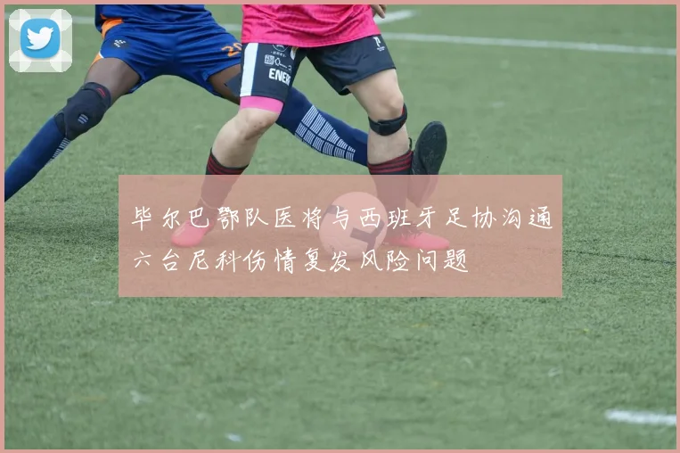 毕尔巴鄂队医将与西班牙足协沟通六台尼科伤情复发风险问题