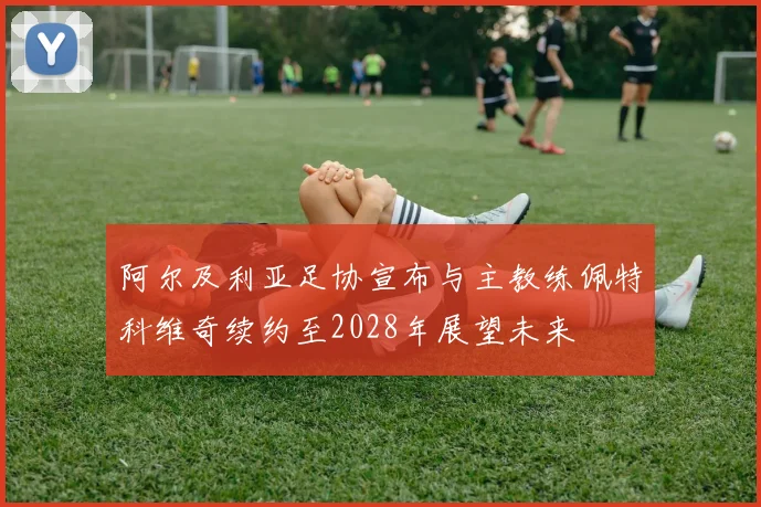 阿尔及利亚足协宣布与主教练佩特科维奇续约至2028年展望未来