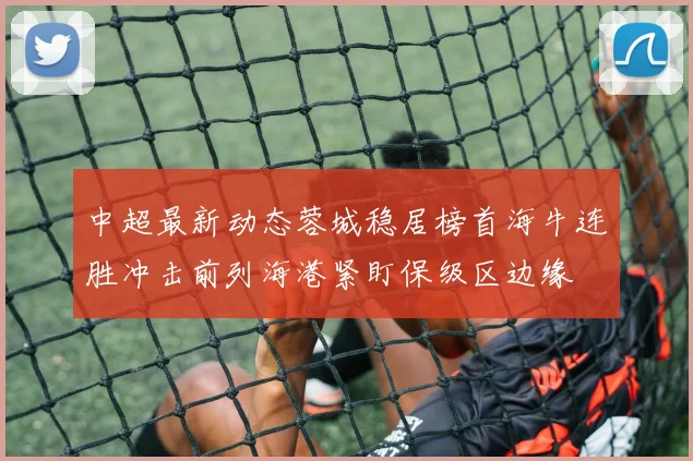 中超最新动态蓉城稳居榜首海牛连胜冲击前列海港紧盯保级区边缘