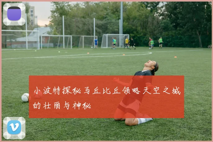 小波特探秘马丘比丘领略天空之城的壮丽与神秘