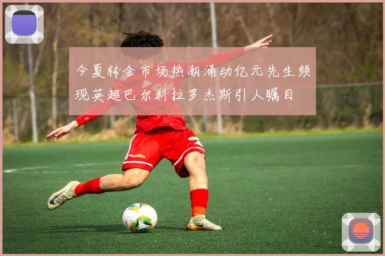今夏转会市场热潮涌动亿元先生频现英超巴尔科拉罗杰斯引人瞩目