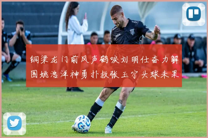 铜梁龙门前风声鹤唳刘明仕奋力解围姚浩洋神勇扑救张玉宁头球未果