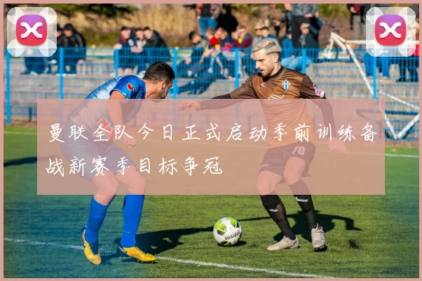 曼联全队今日正式启动季前训练备战新赛季目标争冠
