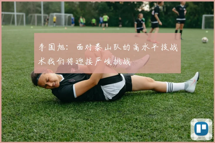 李国旭：面对泰山队的高水平技战术我们将迎接严峻挑战
