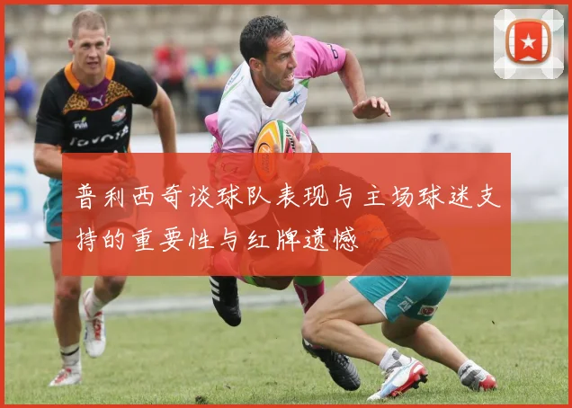 普利西奇谈球队表现与主场球迷支持的重要性与红牌遗憾