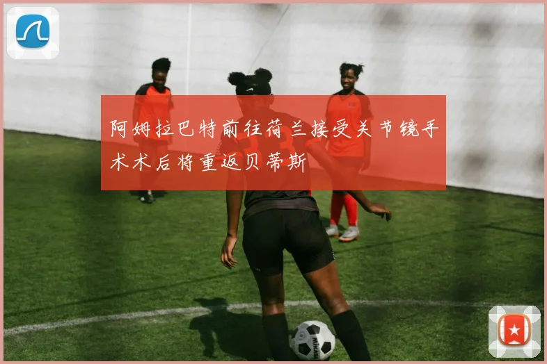 阿姆拉巴特前往荷兰接受关节镜手术术后将重返贝蒂斯