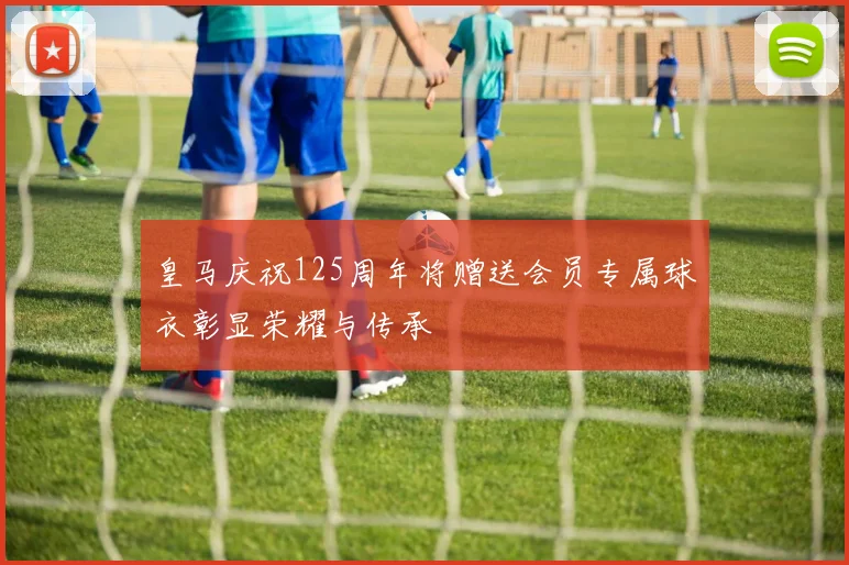 皇马庆祝125周年将赠送会员专属球衣彰显荣耀与传承