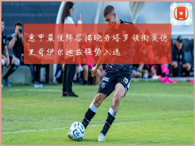 意甲最佳阵容揭晓劳塔罗领衔莫德里奇伊尔迪兹强势入选