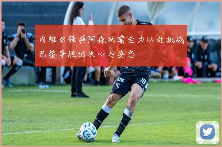 内维尔强调阿森纳需全力以赴挑战巴黎争胜的决心与姿态