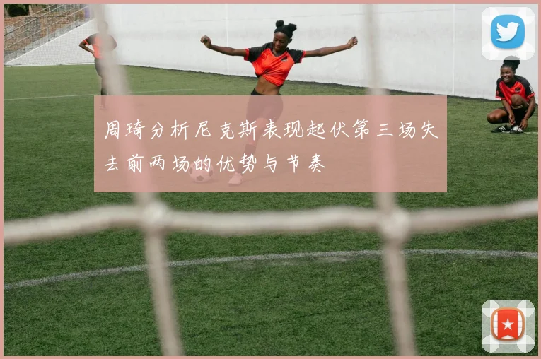 周琦分析尼克斯表现起伏第三场失去前两场的优势与节奏