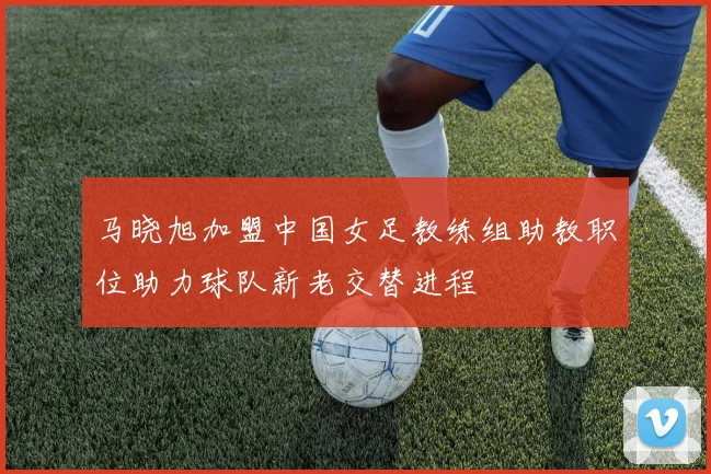 马晓旭加盟中国女足教练组助教职位助力球队新老交替进程