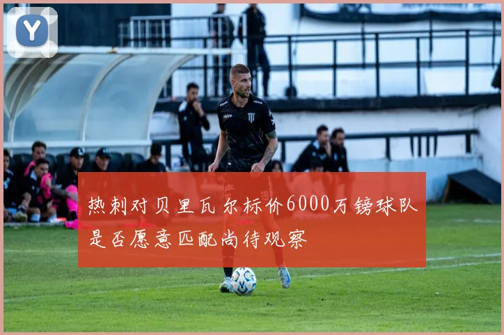 热刺对贝里瓦尔标价6000万镑球队是否愿意匹配尚待观察