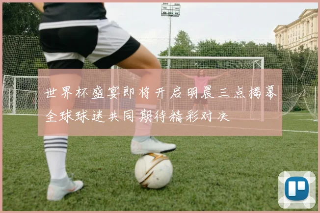 世界杯盛宴即将开启明晨三点揭幕全球球迷共同期待精彩对决