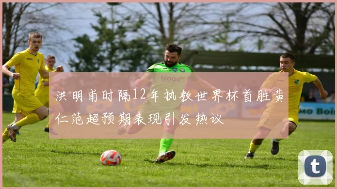 洪明甫时隔12年执教世界杯首胜黄仁范超预期表现引发热议