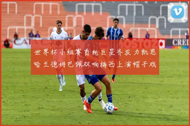 世界杯小组赛首轮巨星齐发力凯恩哈兰德姆巴佩双响梅西上演帽子戏法