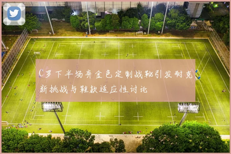 C罗下半场弃金色定制战靴引发耐克新挑战与鞋款适应性讨论