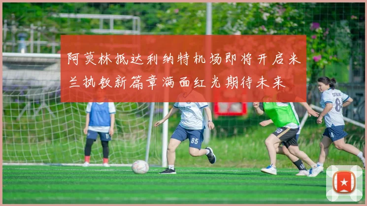 阿莫林抵达利纳特机场即将开启米兰执教新篇章满面红光期待未来