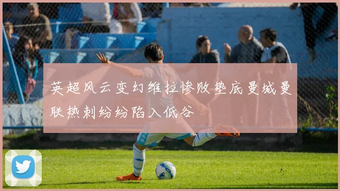 英超风云变幻维拉惨败垫底曼城曼联热刺纷纷陷入低谷