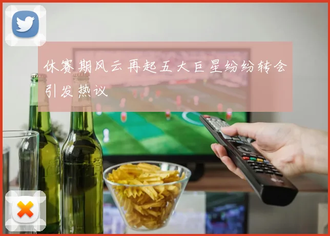 休赛期风云再起五大巨星纷纷转会引发热议