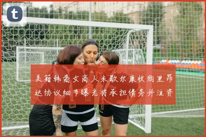 美籍韩裔女商人米歇尔康收购里昂达协议细节曝光将承担债务并注资