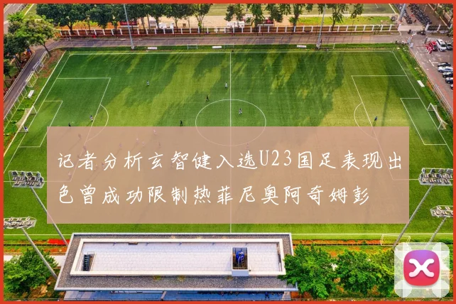 记者分析玄智健入选U23国足表现出色曾成功限制热菲尼奥阿奇姆彭
