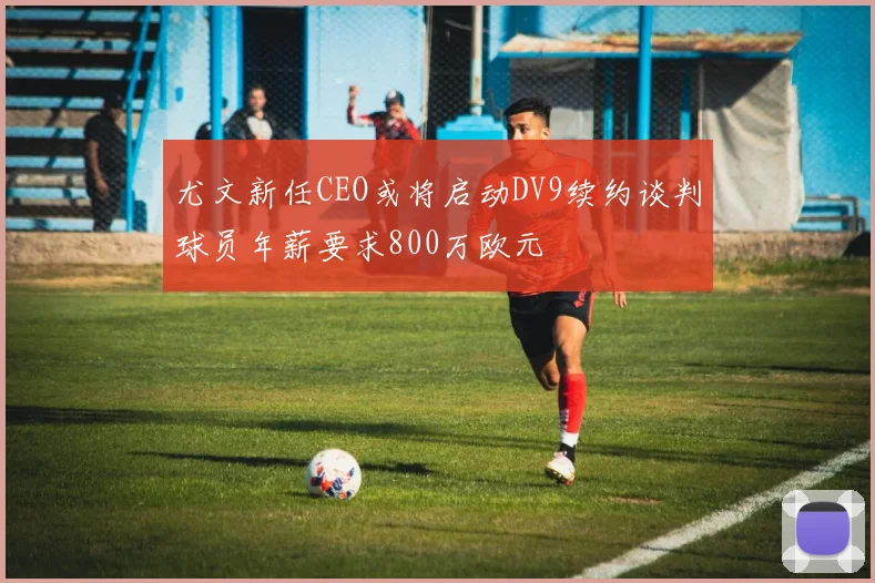 尤文新任CEO或将启动DV9续约谈判球员年薪要求800万欧元