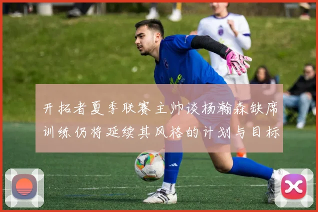 开拓者夏季联赛主帅谈杨瀚森缺席训练仍将延续其风格的计划与目标