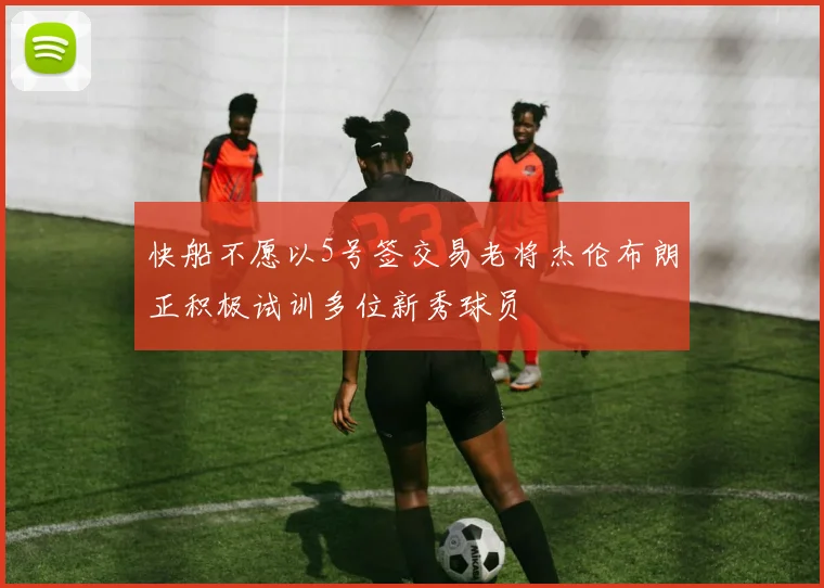 快船不愿以5号签交易老将杰伦布朗正积极试训多位新秀球员