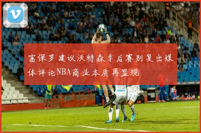 富保罗建议沃特森季后赛别复出媒体评论NBA商业本质再显现
