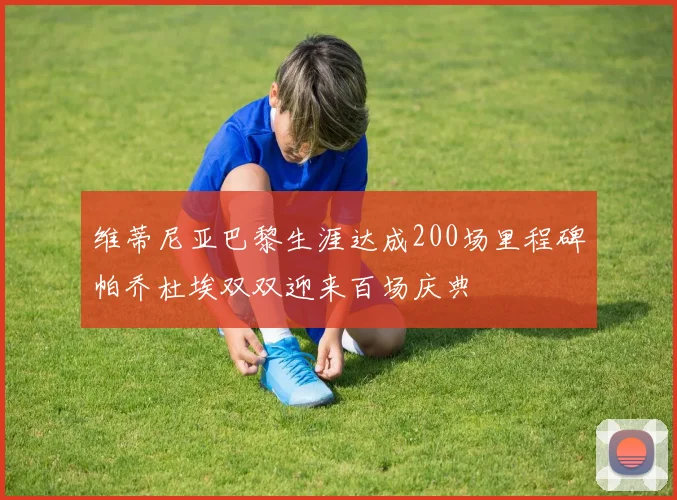 维蒂尼亚巴黎生涯达成200场里程碑帕乔杜埃双双迎来百场庆典