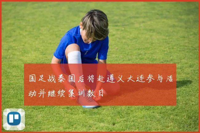 国足战泰国后将赴遵义大连参与活动并继续集训数日