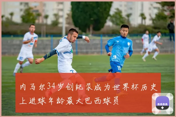 内马尔34岁创纪录成为世界杯历史上进球年龄最大巴西球员