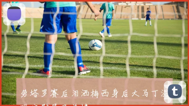 劳塔罗赛后泪洒梅西身后大马丁温暖安慰展兄弟情